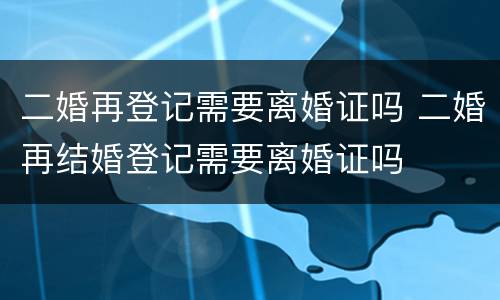 二婚再登记需要离婚证吗 二婚再结婚登记需要离婚证吗