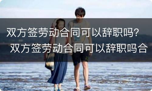 双方签劳动合同可以辞职吗？ 双方签劳动合同可以辞职吗合法吗