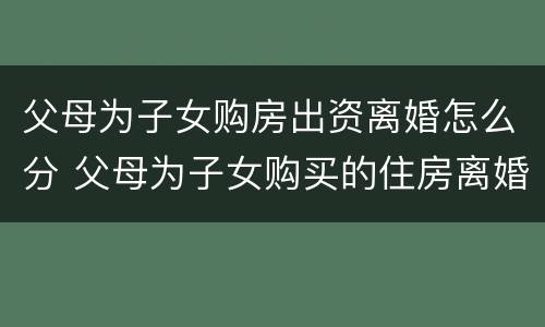 父母为子女购房出资离婚怎么分 父母为子女购买的住房离婚怎么办