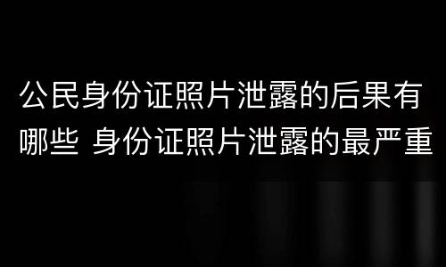 公民身份证照片泄露的后果有哪些 身份证照片泄露的最严重后果
