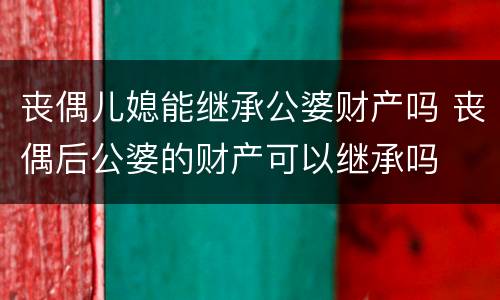 丧偶儿媳能继承公婆财产吗 丧偶后公婆的财产可以继承吗