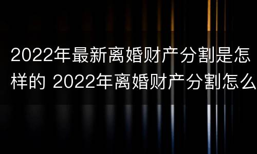 2022年最新离婚财产分割是怎样的 2022年离婚财产分割怎么分割
