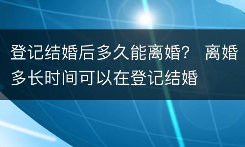 登记结婚后多久能离婚？ 离婚多长时间可以在登记结婚