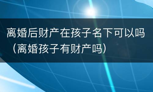 离婚后财产在孩子名下可以吗（离婚孩子有财产吗）