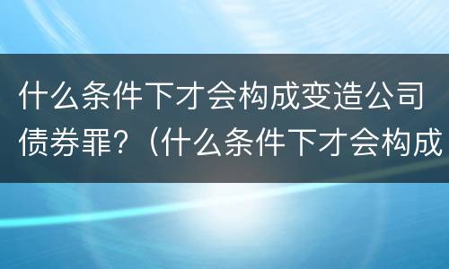 什么条件下才会构成变造公司债券罪?（什么条件下才会构成变造公司债券罪）
