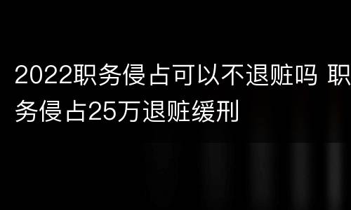 2022职务侵占可以不退赃吗 职务侵占25万退赃缓刑