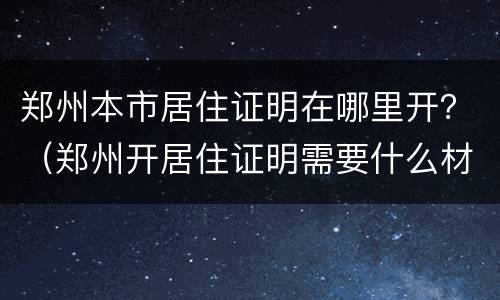 郑州本市居住证明在哪里开？（郑州开居住证明需要什么材料）