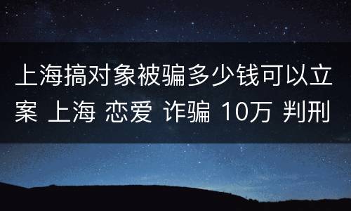 上海搞对象被骗多少钱可以立案 上海 恋爱 诈骗 10万 判刑