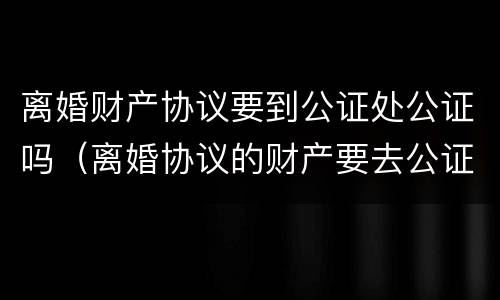 离婚财产协议要到公证处公证吗（离婚协议的财产要去公证处公正吗）