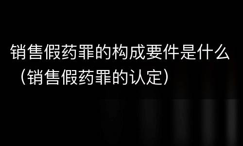 销售假药罪的构成要件是什么（销售假药罪的认定）