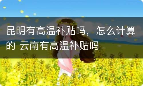 昆明有高温补贴吗，怎么计算的 云南有高温补贴吗