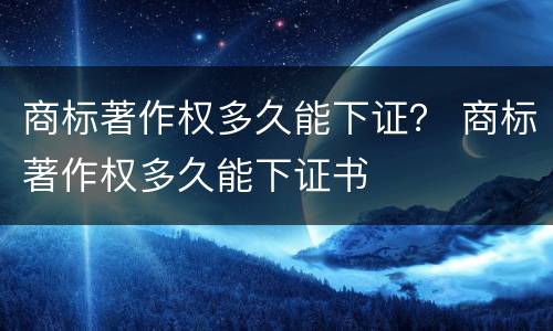 商标著作权多久能下证？ 商标著作权多久能下证书