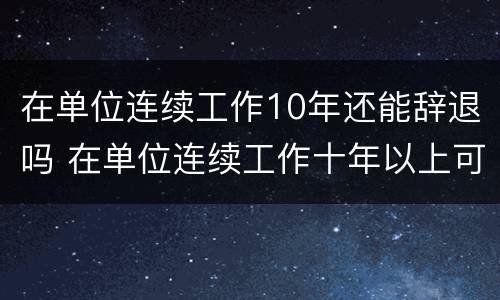 在单位连续工作10年还能辞退吗 在单位连续工作十年以上可享受什么待遇