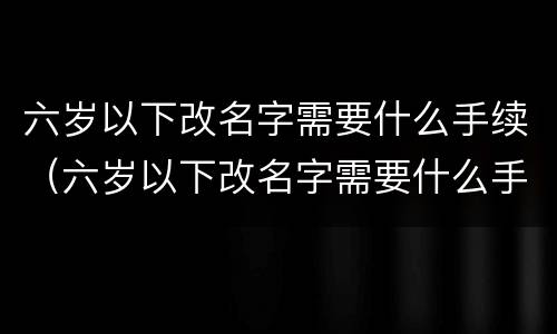 六岁以下改名字需要什么手续（六岁以下改名字需要什么手续呢）