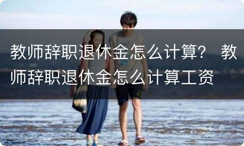 教师辞职退休金怎么计算？ 教师辞职退休金怎么计算工资