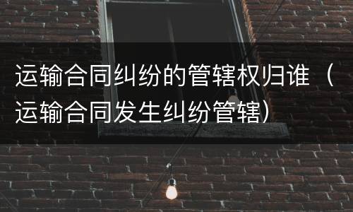 运输合同纠纷的管辖权归谁（运输合同发生纠纷管辖）