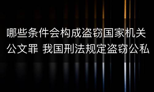 哪些条件会构成盗窃国家机关公文罪 我国刑法规定盗窃公私财物
