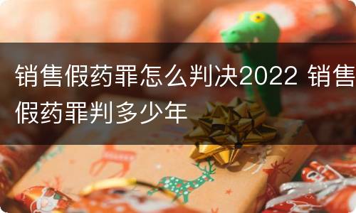 销售假药罪怎么判决2022 销售假药罪判多少年