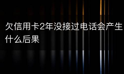 欠信用卡2年没接过电话会产生什么后果