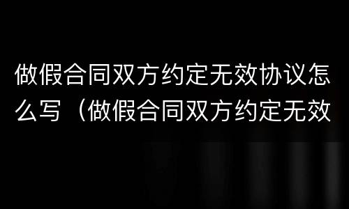 做假合同双方约定无效协议怎么写（做假合同双方约定无效协议怎么写才有效）