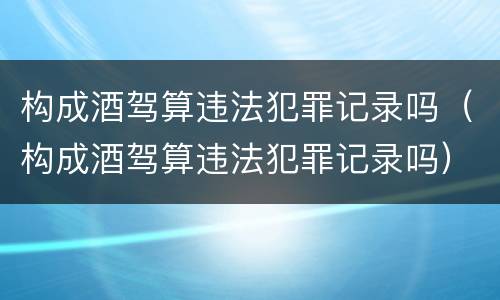 构成酒驾算违法犯罪记录吗（构成酒驾算违法犯罪记录吗）