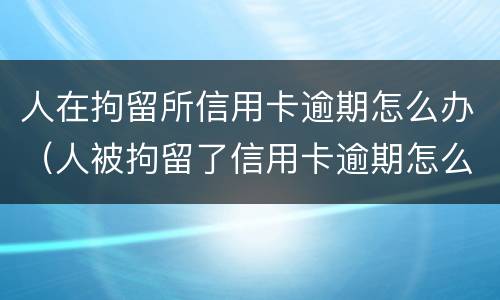 人在拘留所信用卡逾期怎么办（人被拘留了信用卡逾期怎么办）