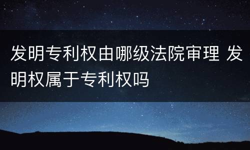 发明专利权由哪级法院审理 发明权属于专利权吗