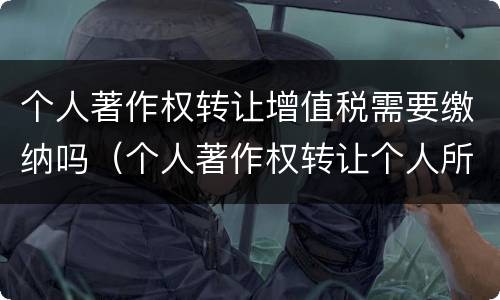 个人著作权转让增值税需要缴纳吗（个人著作权转让个人所得税）