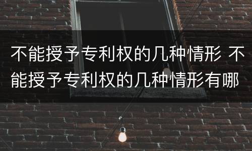 不能授予专利权的几种情形 不能授予专利权的几种情形有哪些