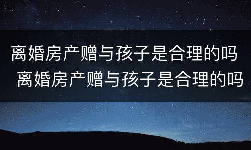 离婚房产赠与孩子是合理的吗 离婚房产赠与孩子是合理的吗知乎