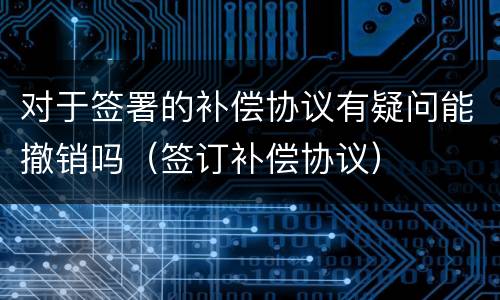 对于签署的补偿协议有疑问能撤销吗（签订补偿协议）