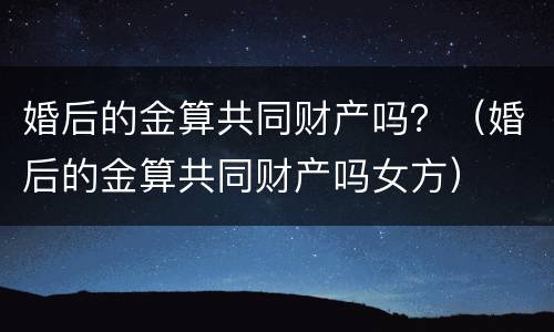 婚后的金算共同财产吗？（婚后的金算共同财产吗女方）