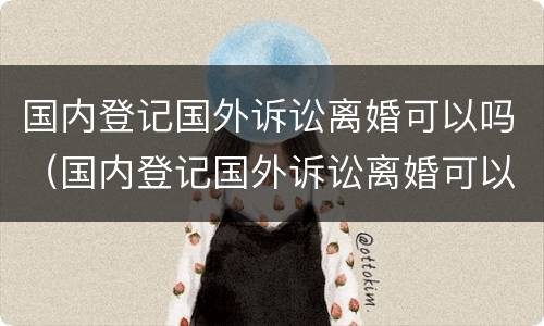国内登记国外诉讼离婚可以吗（国内登记国外诉讼离婚可以吗现在）