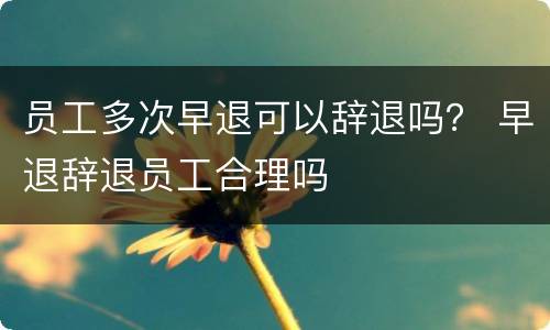 员工多次早退可以辞退吗？ 早退辞退员工合理吗