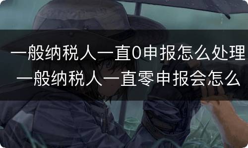 一般纳税人一直0申报怎么处理 一般纳税人一直零申报会怎么样