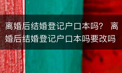 离婚后结婚登记户口本吗？ 离婚后结婚登记户口本吗要改吗