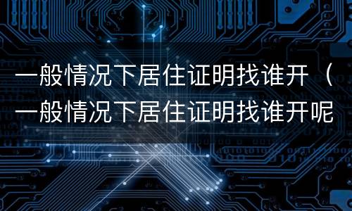 一般情况下居住证明找谁开（一般情况下居住证明找谁开呢）