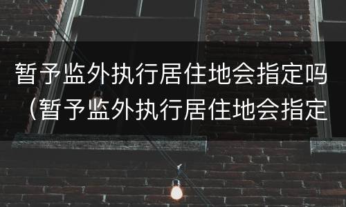 暂予监外执行居住地会指定吗（暂予监外执行居住地会指定吗怎么办）