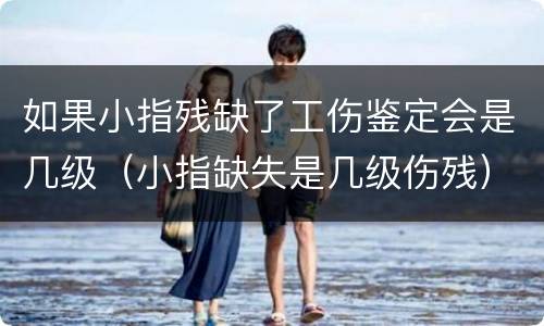 如果小指残缺了工伤鉴定会是几级（小指缺失是几级伤残）