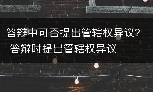 答辩中可否提出管辖权异议？ 答辩时提出管辖权异议