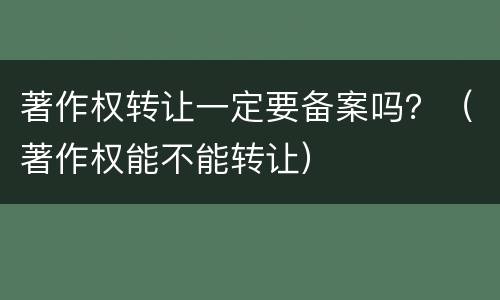 著作权转让一定要备案吗？（著作权能不能转让）