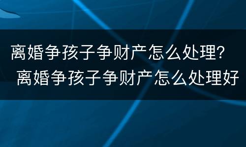 离婚争孩子争财产怎么处理？ 离婚争孩子争财产怎么处理好