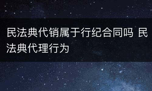 民法典代销属于行纪合同吗 民法典代理行为