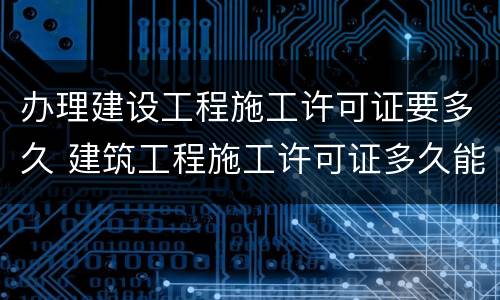 办理建设工程施工许可证要多久 建筑工程施工许可证多久能办下来