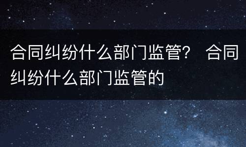 合同纠纷什么部门监管？ 合同纠纷什么部门监管的