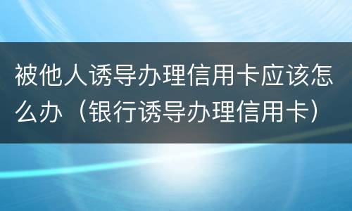 被他人诱导办理信用卡应该怎么办（银行诱导办理信用卡）