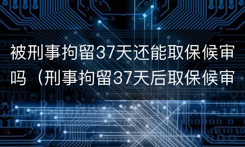 被刑事拘留37天还能取保候审吗（刑事拘留37天后取保候审之后会怎样）
