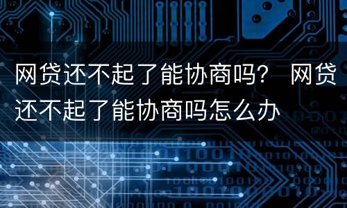 网贷还不起了能协商吗？ 网贷还不起了能协商吗怎么办