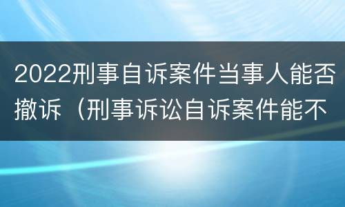 2022刑事自诉案件当事人能否撤诉（刑事诉讼自诉案件能不能撤诉）