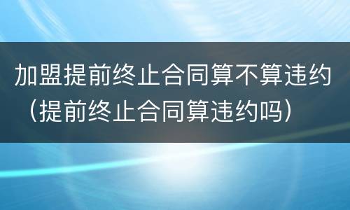 加盟提前终止合同算不算违约（提前终止合同算违约吗）